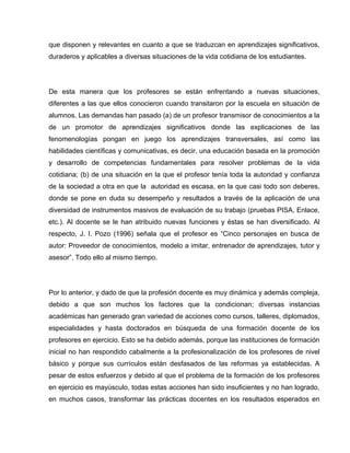 que disponen y relevantes en cuanto a que se traduzcan en aprendizajes significativos,
duraderos y aplicables a diversas situaciones de la vida cotidiana de los estudiantes.




De esta manera que los profesores se están enfrentando a nuevas situaciones,
diferentes a las que ellos conocieron cuando transitaron por la escuela en situación de
alumnos. Las demandas han pasado (a) de un profesor transmisor de conocimientos a la
de un promotor de aprendizajes significativos donde las explicaciones de las
fenomenologías pongan en juego los aprendizajes transversales, así como las
habilidades científicas y comunicativas, es decir, una educación basada en la promoción
y desarrollo de competencias fundamentales para resolver problemas de la vida
cotidiana; (b) de una situación en la que el profesor tenía toda la autoridad y confianza
de la sociedad a otra en que la autoridad es escasa, en la que casi todo son deberes,
donde se pone en duda su desempeño y resultados a través de la aplicación de una
diversidad de instrumentos masivos de evaluación de su trabajo (pruebas PISA, Enlace,
etc.). Al docente se le han atribuido nuevas funciones y éstas se han diversificado. Al
respecto, J. I. Pozo (1996) señala que el profesor es “Cinco personajes en busca de
autor: Proveedor de conocimientos, modelo a imitar, entrenador de aprendizajes, tutor y
asesor”. Todo ello al mismo tiempo.




Por lo anterior, y dado de que la profesión docente es muy dinámica y además compleja,
debido a que son muchos los factores que la condicionan; diversas instancias
académicas han generado gran variedad de acciones como cursos, talleres, diplomados,
especialidades y hasta doctorados en búsqueda de una formación docente de los
profesores en ejercicio. Esto se ha debido además, porque las instituciones de formación
inicial no han respondido cabalmente a la profesionalización de los profesores de nivel
básico y porque sus currículos están desfasados de las reformas ya establecidas. A
pesar de estos esfuerzos y debido al que el problema de la formación de los profesores
en ejercicio es mayúsculo, todas estas acciones han sido insuficientes y no han logrado,
en muchos casos, transformar las prácticas docentes en los resultados esperados en
 