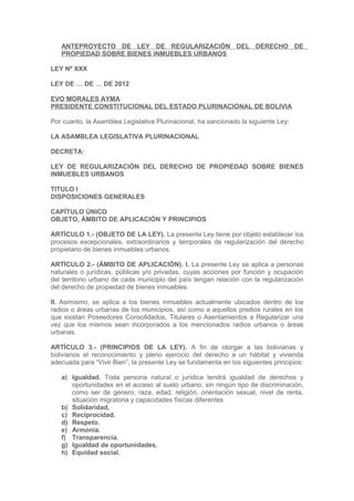 ANTEPROYECTO DE LEY DE REGULARIZACIÓN DEL DERECHO DE
PROPIEDAD SOBRE BIENES INMUEBLES URBANOS
LEY Nº XXX
LEY DE … DE … DE 2012
EVO MORALES AYMA
PRESIDENTE CONSTITUCIONAL DEL ESTADO PLURINACIONAL DE BOLIVIA
Por cuanto, la Asamblea Legislativa Plurinacional, ha sancionado la siguiente Ley:
LA ASAMBLEA LEGISLATIVA PLURINACIONAL
DECRETA:
LEY DE REGULARIZACIÓN DEL DERECHO DE PROPIEDAD SOBRE BIENES
INMUEBLES URBANOS
TITULO I
DISPOSICIONES GENERALES
CAPÍTULO ÚNICO
OBJETO, ÁMBITO DE APLICACIÓN Y PRINCIPIOS
ARTÍCULO 1.- (OBJETO DE LA LEY). La presente Ley tiene por objeto establecer los
procesos excepcionales, extraordinarios y temporales de regularización del derecho
propietario de bienes inmuebles urbanos.
ARTÍCULO 2.- (ÁMBITO DE APLICACIÓN). I. La presente Ley se aplica a personas
naturales o jurídicas, públicas y/o privadas, cuyas acciones por función y ocupación
del territorio urbano de cada municipio del país tengan relación con la regularización
del derecho de propiedad de bienes inmuebles.
II. Asimismo, se aplica a los bienes inmuebles actualmente ubicados dentro de los
radios o áreas urbanas de los municipios, así como a aquellos predios rurales en los
que existan Poseedores Consolidados, Titulares o Asentamientos a Regularizar una
vez que los mismos sean incorporados a los mencionados radios urbanos o áreas
urbanas.
ARTÍCULO 3.- (PRINCIPIOS DE LA LEY). A fin de otorgar a las bolivianas y
bolivianos el reconocimiento y pleno ejercicio del derecho a un hábitat y vivienda
adecuada para “Vivir Bien”, la presente Ley se fundamenta en los siguientes principios:
a) Igualdad. Toda persona natural o jurídica tendrá igualdad de derechos y
oportunidades en el acceso al suelo urbano, sin ningún tipo de discriminación,
como ser de género, raza, edad, religión, orientación sexual, nivel de renta,
situación migratoria y capacidades físicas diferentes
b) Solidaridad,
c) Reciprocidad.
d) Respeto.
e) Armonía.
f) Transparencia.
g) Igualdad de oportunidades.
h) Equidad social.
 