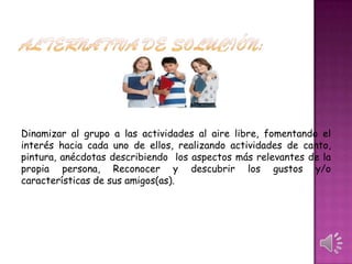 Dinamizar al grupo a las actividades al aire libre, fomentando el
interés hacia cada uno de ellos, realizando actividades de canto,
pintura, anécdotas describiendo los aspectos más relevantes de la
propia persona, Reconocer y descubrir los gustos y/o
características de sus amigos(as).

 