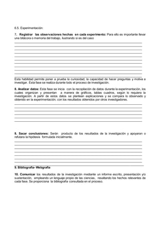 6.5. Experimentación:
7. Registrar las observaciones hechas en cada experimento: Para ello es importante llevar
una bitácora o memoria del trabajo, ilustrando si es del caso
_______________________________________________________________________________
_______________________________________________________________________________
_______________________________________________________________________________
_______________________________________________________________________________
_______________________________________________________________________________
_______________________________________________________________________________
_______________________________________________________________________________
_______________________________________________________________________________
_______________________________________________________________________________
_______________________________________________________________________________
______________________________________________________________________________
Esta habilidad permite poner a prueba la curiosidad, la capacidad de hacer preguntas y motiva a
investigar. Esta fase se realiza durante todo el proceso de investigación.
8. Analizar datos: Esta fase se inicia con la recopilación de datos durante la experimentación, los
cuales organizan y presentan a manera de gráficos, tablas cuadros, según lo requiera la
investigación. A partir de estos datos se plantean explicaciones y se compara lo observado y
obtenido en la experimentación; con los resultados obtenidos por otros investigadores.
_______________________________________________________________________________
_______________________________________________________________________________
_______________________________________________________________________________
_______________________________________________________________________________
_______________________________________________________________________________
______________________________________________________________________________
8. Sacar conclusiones: Serán producto de los resultados de la investigación y apoyaran o
refutara la hipótesis formulada inicialmente.
_______________________________________________________________________________
_______________________________________________________________________________
_______________________________________________________________________________
_______________________________________________________________________________
_______________________________________________________________________________
_______________________________________________________________________________
_______________________________________________________________________________
_______________________________________________________________________________
9. Bibliografia- Webgrafia
10. Comunicar los resultados de la investigación mediante un informe escrito, presentación y/o
sustentación, empleando un lenguaje propio de las ciencias, resaltando los hechos relevantes de
cada fase. Se proporciona la bibliografía consultada en el proceso.
 