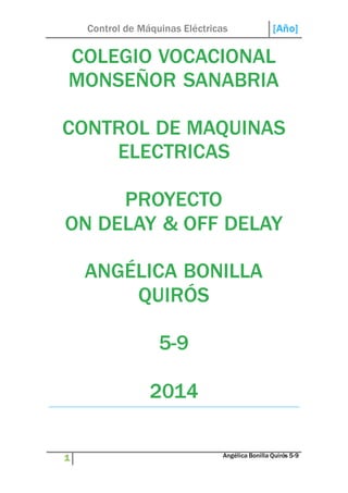Control de Máquinas Eléctricas [Año] 
COLEGIO VOCACIONAL 
MONSEÑOR SANABRIA 
CONTROL DE MAQUINAS 
ELECTRICAS 
PROYECTO 
ON DELAY & OFF DELAY 
ANGÉLICA BONILLA 
QUIRÓS 
5-9 
2014 
1 Angélica Bonilla Quirós 5-9 
 