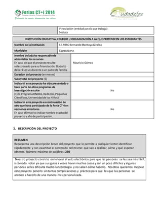 Vinculación(entidadparalaque trabaja):
Seduca
INSTITUCIÓN EDUCATIVA, COLEGIO U ORGANIZACIÓN A LA QUE PERTENECEN LOS ESTUDIANTES
Nombre de la institución I.E.PBROBernardoMontoyaGiraldo
Municipio Copacabana
Nombre del adulto responsable de
administrar los recursos
En caso de que el proyectoresulte
seleccionadoparasufinanciación.El adulto
deberáserun docente oun padre de familia
Mauricio Gómez
Duración del proyecto(enmeses)
Valor total del proyecto ($)
Indicar si este proyecto ha sido presentadoo
hace parte de otros programas de
investigaciónescolar
(Ejm.ProgramaONDAS,RedColsi,Pequeños
Científicos,Universidadde losNiños)
No
Indicar si este proyecto escontinuación de
otro que haya participado de la Feria CT+I en
versionesanteriores.
En caso afirmativoindicarnombre exactodel
proyectoy añode participación.
No
2. DESCRIPCIÓN DEL PROYECTO
RESUMEN
Representa una descripción breve del proyecto que le permite a cualquier lector identificar
rápidamente y con exactitud el contenido del mismo: qué van a realizar, cómo y qué esperan
obtener. Número máximo de palabras: 250
Nuestro proyecto consiste en innovar el voto electrónico para que las personas se les sea más fácil,
y cómodo votar ya que sus guías a veces llevan muchas cosas y son un poco difíciles y algunas
personas se les dificulta mucho la tecnología y no saben cómo hacerlo. Nosotras queremos mejorar
este proyecto ponerlo sin tantas complicaciones y práctico para que las que las personas se
animen a hacerlo de una manera mas personalizada.
 