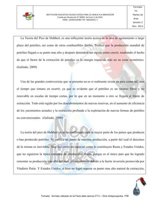 INSTITUCIÓN EDUCATIVA COLEGIO LOYOLA PARA LA CIENCIA YLA INNOVACIÓN
Creada por Resolución N° 00003 de Enero 5 de 2010.
DANE: 105001025984 NIT: 900339251-3
Formato
F3
Planes de
área
Versión 2
Nov. 2012
Tomado: formato utilizado en la Feria dela ciencia CT+I – Dcto Anteproyectos ITM
La Teoria del Pico de Hubbert, es una influyente teoría acerca de la tasa de agotamiento a largo
plazo del petróleo, así como de otros combustibles fósiles. Predice que la producción mundial de
petróleo llegará a su punto mas alto y después desendera tan rápido como creció, resaltando el hecho
de que el factor de la extracción de petróleo es la energía requerida más no su coste económico.
(Galindo, 2009)
Una de las grandes controversias que se presenta no es si realmente exista un pico como tal, sino
el tiempo que tomara en ocurrir, ya que es evidente que el petróleo es un recurso finito y no
renovable en escalas de tiempo cortas, por lo que en un momento u otro se llegará al límite de
extracción. Todo está regido por los descubrimientos de nuevas reservas, en el aumento de eficiencia
de los yacimientos actuales y la extracción profunda o la explotación de nuevas formas de petróleo
no convencionales. (Galindo, 2009)
La teoría del pico de Hubbert ya se ha confirmado para la mayor parte de los países que producen
o han producido petróleo. Se verifica un punto de máxima producción, a partir del cual el descenso
de la misma es inevitable. Hay dos casos en especial como lo constituyen Rusia y Estados Unidos,
que no siguieron la típica campana de producción. Rusia, porque es el único país que ha logrado
remontar su producción más allá del pico, principalmente debido a la fuerte inversión promovida por
Vladímir Putin. Y Estados Unidos, si bien no logró superar su punto mas alto natural de extracción,
 