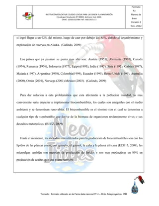 INSTITUCIÓN EDUCATIVA COLEGIO LOYOLA PARA LA CIENCIA YLA INNOVACIÓN
Creada por Resolución N° 00003 de Enero 5 de 2010.
DANE: 105001025984 NIT: 900339251-3
Formato
F3
Planes de
área
Versión 2
Nov. 2012
Tomado: formato utilizado en la Feria dela ciencia CT+I – Dcto Anteproyectos ITM
si logró llegar a un 92% del mismo, luego de caer por debajo del 85%, debido al descubrimiento y
explotación de reservas en Alaska. (Galindo, 2009)
Los países que ya pasaron su punto mas alto son: Austria (1955), Alemania (1967), Canadá
(1974), Rumania (1976), Indonesia (1977), Egipto(1993), India (1995), Siria (1995), Gabón (1997),
Malasia (1997), Argentina (1998), Colombia(1999), Ecuador (1999), Reino Unido (1999), Australia
(2000), Omán (2001), Noruega (2001),México (2003). (Galindo, 2009)
Para dar solucion a esta problemática que esta afectando a la poblacion mundial, lo mas
conveniente seria empezar a implementar biocombustibles, los cuales son amigables con el medio
ambiente y se denominan renovables. El biocombustible es el término con el cual se denomina a
cualquier tipo de combustible que derive de la biomasa de organismos recientemente vivos o sus
desechos metabólicos. (BEEZ, 2009)
Hasta el momento, los metodos mas utilizados para la producción de biocombustibles son con los
lípidos de las plantas como, por ejemplo, el girasol, la caña y la plama africana (ECO13, 2009), las
microalgas también son metodos de producción de lipidos y son mas productivas un 80% en
producción de aceites que una planta terrestre.
 