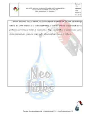 INSTITUCIÓN EDUCATIVA COLEGIO LOYOLA PARA LA CIENCIA YLA INNOVACIÓN
Creada por Resolución N° 00003 de Enero 5 de 2010.
DANE: 105001025984 NIT: 900339251-3
Formato
F3
Planes de
área
Versión 2
Nov. 2012
Tomado: formato utilizado en la Feria dela ciencia CT+I – Dcto Anteproyectos ITM
Teniendo en cuenta todo lo anterior, se decidio empezar a trabajar con una cepa de microalga
extraida del Jardín Botánico de la ciudad de Medellín, la cual sera cultivada y seleccionada por su
produccion de biomasa y tiempo de crecimiento, y luego sera llevada a su extraccion de aceites
donde se caracterizara para mirar sus propiades referentes a la produccion de biodiesel.
 