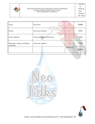 INSTITUCIÓN EDUCATIVA COLEGIO LOYOLA PARA LA CIENCIA YLA INNOVACIÓN
Creada por Resolución N° 00003 de Enero 5 de 2010.
DANE: 105001025984 NIT: 900339251-3
Formato
F3
Planes de
área
Versión 2
Nov. 2012
Tomado: formato utilizado en la Feria dela ciencia CT+I – Dcto Anteproyectos ITM
Poster Para Ferias 2 60000
Rexma Para llevar evidencia 2 20000
Cartón industrial Para poster muestra institucional 2 10000
Marcadores y lápices, borradores,
sacapuntas.
Para tomar evidencia # 30000
TOTAL $
1703000
 
