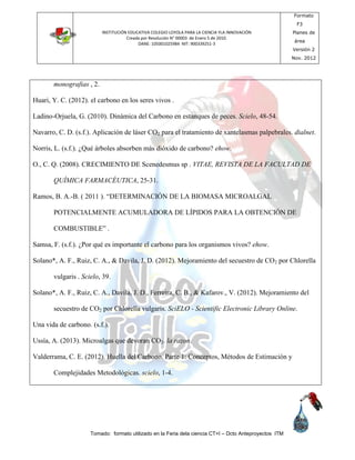 INSTITUCIÓN EDUCATIVA COLEGIO LOYOLA PARA LA CIENCIA YLA INNOVACIÓN
Creada por Resolución N° 00003 de Enero 5 de 2010.
DANE: 105001025984 NIT: 900339251-3
Formato
F3
Planes de
área
Versión 2
Nov. 2012
Tomado: formato utilizado en la Feria dela ciencia CT+I – Dcto Anteproyectos ITM
monografias , 2.
Huari, Y. C. (2012). el carbono en los seres vivos .
Ladino-Orjuela, G. (2010). Dinámica del Carbono en estanques de peces. Scielo, 48-54.
Navarro, C. D. (s.f.). Aplicación de láser CO2 para el tratamiento de xantelasmas palpebrales. dialnet.
Norris, L. (s.f.). ¿Qué árboles absorben más dióxido de carbono? ehow.
O., C. Q. (2008). CRECIMIENTO DE Scenedesmus sp . VITAE, REVISTA DE LA FACULTAD DE
QUÍMICA FARMACÉUTICA, 25-31.
Ramos, B. A.-B. ( 2011 ). “DETERMINACIÓN DE LA BIOMASA MICROALGAL
POTENCIALMENTE ACUMULADORA DE LÍPIDOS PARA LA OBTENCIÓN DE
COMBUSTIBLE” .
Samsa, F. (s.f.). ¿Por qué es importante el carbono para los organismos vivos? ehow.
Solano*, A. F., Ruiz, C. A., & Davila, J. D. (2012). Mejoramiento del secuestro de CO2 por Chlorella
vulgaris . Scielo, 39.
Solano*, A. F., Ruiz, C. A., Davila, J. D., Ferreira, C. B., & Kafarov., V. (2012). Mejoramiento del
secuestro de CO2 por Chlorella vulgaris. SciELO - Scientific Electronic Library Online.
Una vida de carbono. (s.f.).
Ussía, A. (2013). Microalgas que devoran CO2. la razon.
Valderrama, C. E. (2012). Huella del Carbono. Parte 1: Conceptos, Métodos de Estimación y
Complejidades Metodológicas. scielo, 1-4.
 