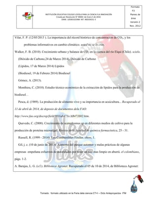 INSTITUCIÓN EDUCATIVA COLEGIO LOYOLA PARA LA CIENCIA YLA INNOVACIÓN
Creada por Resolución N° 00003 de Enero 5 de 2010.
DANE: 105001025984 NIT: 900339251-3
Formato
F3
Planes de
área
Versión 2
Nov. 2012
Tomado: formato utilizado en la Feria dela ciencia CT+I – Dcto Anteproyectos ITM
Vilar, F. P. (12/05/2013 ). La importancia del récord histórico de concentración de CO2, y los
problemas informativos en cambio climático. usted no se lo cree.
Walker, F. B. (2010). Crecimiento urbano y balance de CO2 en la cuenca del río Elqui (Chile). scielo.
(Dióxido de Carbono,24 de Marzo 2014), Dióxido de Carbono
(Lípidos, 17 de Marzo 2014) Lípidos
(Biodiesel, 19 de Febrero 2014) Biodiesel
Gómez, A. (2013).
Monthieu, C. (2010). Estudio técnico económico de la extracción de lípidos para la producción de
biodiesel. .
Pesca, d. (1989). La producción de alimento vivo y su importancia en acuicultura... Recuperado el
11 de abril de 2014, de deposio de documentos dela FAO:
http://www.fao.org/docrep/field/003/ab473s/AB473S02.htm.
Quevedo, C. (2008). Crecimiento de scenedesmus sp en diferentes medios de cultivo para la
producción de proteína microalgal. Revista de la facultad de química farmacéutica, 25 - 31.
Russell, R. (1999 - 2014). Los Combustibles Fósiles. ehow, 1.
Gil, j. c. (10 de junio de 2013). Aumento del parque automor y malas prácticas de algunas
empresas empeñana esfuerzos de autoridades por tener un aire mas limpio en aburrá. el colombiano,
págs. 1-2.
A. Barajas, L. G. (s.f.). Biblioteca Agronet. Recuperado el 05 de 10 de 2014, de Biblioteca Agronet:
 