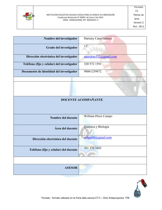 INSTITUCIÓN EDUCATIVA COLEGIO LOYOLA PARA LA CIENCIA YLA INNOVACIÓN
Creada por Resolución N° 00003 de Enero 5 de 2010.
DANE: 105001025984 NIT: 900339251-3
Formato
F3
Planes de
área
Versión 2
Nov. 2012
Tomado: formato utilizado en la Feria dela ciencia CT+I – Dcto Anteproyectos ITM
Nombre del investigador Darieny Cano Gómez
Grado del investigador
11º
Dirección electrónica del investigador saurykno312@gmail.com
Teléfono (fijo y celular) del investigador 320 572 1591
Documento de identidad del investigador 98061259872
DOCENTE ACOMPAÑANTE
Nombre del docente
William Pérez Campo
Área del docente
Química y Biología
Dirección electrónica del docente
wilper08@gmail.com
Teléfono (fijo y celular) del docente
301 370 3442
ASESOR
 