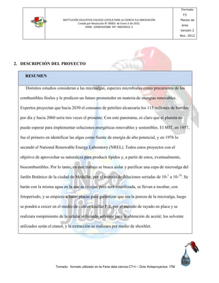 INSTITUCIÓN EDUCATIVA COLEGIO LOYOLA PARA LA CIENCIA YLA INNOVACIÓN
Creada por Resolución N° 00003 de Enero 5 de 2010.
DANE: 105001025984 NIT: 900339251-3
Formato
F3
Planes de
área
Versión 2
Nov. 2012
Tomado: formato utilizado en la Feria dela ciencia CT+I – Dcto Anteproyectos ITM
2. DESCRIPCIÓN DEL PROYECTO
RESUMEN
Distintos estudios consideran a las microalgas, especies microbiales como precursores de los
combustibles fósiles y le predicen un futuro prometedor en materia de energías renovables.
Expertos proyectan que hacia 2030 el consumo de petróleo alcanzaría los 115 millones de barriles
por día y hacia 2060 sería tres veces el presente. Con este panorama, es claro que el planeta no
puede esperar para implementar soluciones energéticas renovables y sostenibles. El MIT, en 1957,
fue el primero en identificar las algas como fuente de energía de alto potencial, y en 1976 lo
secundó el National Renewable Energy Laboratory (NREL). Todos estos proyectos con el
objetivo de aprovechar su naturaleza para producir lípidos y, a partir de estos, eventualmente,
biocombustibles. Por lo tanto, en este trabajo se busca aislar y purificar una cepa de microalga del
Jardín Botánico de la ciudad de Medellín, por el método de diluciones seriadas de 10-1
a 10-10
. Se
harán con la misma agua en la que se recojan pero será esterilizada, se llevan a incubar, con
fotoperiodo, y se empieza a hacer placas para garantizar que sea la pureza de la microalga, luego
se pondrá a crecer en el medio de cultivo Guillar F/2, por el método de rayado en placa y se
realizara rompimiento de la celular utilizando solvente para la obtención de aceité; los solvente
utilizados serán el etanol, y la extracción se realizara por medio de shoxhlet.
 