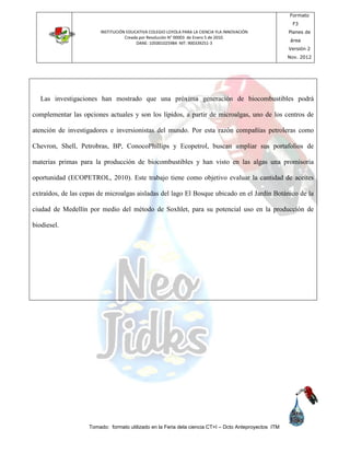 INSTITUCIÓN EDUCATIVA COLEGIO LOYOLA PARA LA CIENCIA YLA INNOVACIÓN
Creada por Resolución N° 00003 de Enero 5 de 2010.
DANE: 105001025984 NIT: 900339251-3
Formato
F3
Planes de
área
Versión 2
Nov. 2012
Tomado: formato utilizado en la Feria dela ciencia CT+I – Dcto Anteproyectos ITM
Las investigaciones han mostrado que una próxima generación de biocombustibles podrá
complementar las opciones actuales y son los lípidos, a partir de microalgas, uno de los centros de
atención de investigadores e inversionistas del mundo. Por esta razón compañías petroleras como
Chevron, Shell, Petrobras, BP, ConocoPhillips y Ecopetrol, buscan ampliar sus portafolios de
materias primas para la producción de biocombustibles y han visto en las algas una promisoria
oportunidad (ECOPETROL, 2010). Este trabajo tiene como objetivo evaluar la cantidad de aceites
extraídos, de las cepas de microalgas aisladas del lago El Bosque ubicado en el Jardín Botánico de la
ciudad de Medellín por medio del método de Soxhlet, para su potencial uso en la producción de
biodiesel.
 