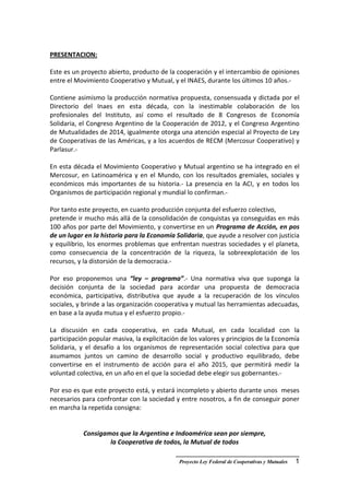 __________________________________________
Proyecto Ley Federal de Cooperativas y Mutuales 1
PRESENTACION:
Este es un proyecto abierto, producto de la cooperación y el intercambio de opiniones
entre el Movimiento Cooperativo y Mutual, y el INAES, durante los últimos 10 años.-
Contiene asimismo la producción normativa propuesta, consensuada y dictada por el
Directorio del Inaes en esta década, con la inestimable colaboración de los
profesionales del Instituto, así como el resultado de 8 Congresos de Economía
Solidaria, el Congreso Argentino de la Cooperación de 2012, y el Congreso Argentino
de Mutualidades de 2014, igualmente otorga una atención especial al Proyecto de Ley
de Cooperativas de las Américas, y a los acuerdos de RECM (Mercosur Cooperativo) y
Parlasur.-
En esta década el Movimiento Cooperativo y Mutual argentino se ha integrado en el
Mercosur, en Latinoamérica y en el Mundo, con los resultados gremiales, sociales y
económicos más importantes de su historia.- La presencia en la ACI, y en todos los
Organismos de participación regional y mundial lo confirman.-
Por tanto este proyecto, en cuanto producción conjunta del esfuerzo colectivo,
pretende ir mucho más allá de la consolidación de conquistas ya conseguidas en más
100 años por parte del Movimiento, y convertirse en un Programa de Acción, en pos
de un lugar en la historia para la Economía Solidaria, que ayude a resolver con justicia
y equilibrio, los enormes problemas que enfrentan nuestras sociedades y el planeta,
como consecuencia de la concentración de la riqueza, la sobreexplotación de los
recursos, y la distorsión de la democracia.-
Por eso proponemos una “ley – programa”.- Una normativa viva que suponga la
decisión conjunta de la sociedad para acordar una propuesta de democracia
económica, participativa, distributiva que ayude a la recuperación de los vínculos
sociales, y brinde a las organización cooperativa y mutual las herramientas adecuadas,
en base a la ayuda mutua y el esfuerzo propio.-
La discusión en cada cooperativa, en cada Mutual, en cada localidad con la
participación popular masiva, la explicitación de los valores y principios de la Economía
Solidaria, y el desafío a los organismos de representación social colectiva para que
asumamos juntos un camino de desarrollo social y productivo equilibrado, debe
convertirse en el instrumento de acción para el año 2015, que permitirá medir la
voluntad colectiva, en un año en el que la sociedad debe elegir sus gobernantes.-
Por eso es que este proyecto está, y estará incompleto y abierto durante unos meses
necesarios para confrontar con la sociedad y entre nosotros, a fin de conseguir poner
en marcha la repetida consigna:
Consigamos que la Argentina e Indoamérica sean por siempre,
la Cooperativa de todos, la Mutual de todos
 