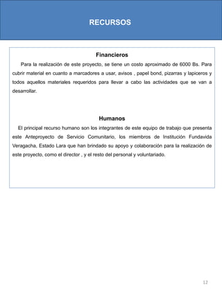 12
RECURSOS
Financieros
Para la realización de este proyecto, se tiene un costo aproximado de 6000 Bs. Para
cubrir material en cuanto a marcadores a usar, avisos , papel bond, pizarras y lapiceros y
todos aquellos materiales requeridos para llevar a cabo las actividades que se van a
desarrollar.
Humanos
El principal recurso humano son los integrantes de este equipo de trabajo que presenta
este Anteproyecto de Servicio Comunitario, los miembros de Institución Fundavida
Veragacha, Estado Lara que han brindado su apoyo y colaboración para la realización de
este proyecto, como el director , y el resto del personal y voluntariado.
 
