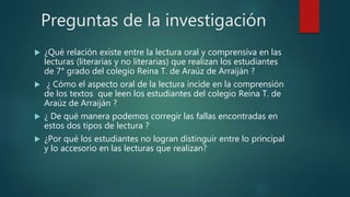 Preguntas de la investigación
 ¿Qué relación existe entre la lectura oral y comprensiva en las
lecturas (literarias y no literarias) que realizan los estudiantes
de 7° grado del colegio Reina T. de Araúz de Arraiján ?
 ¿ Cómo el aspecto oral de la lectura incide en la comprensión
de los textos que leen los estudiantes del colegio Reina T. de
Araúz de Arraiján ?
 ¿ De qué manera podemos corregir las fallas encontradas en
estos dos tipos de lectura ?
 ¿Por qué los estudiantes no logran distinguir entre lo principal
y lo accesorio en las lecturas que realizan?
 