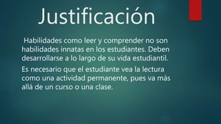 Justificación
Habilidades como leer y comprender no son
habilidades innatas en los estudiantes. Deben
desarrollarse a lo largo de su vida estudiantil.
Es necesario que el estudiante vea la lectura
como una actividad permanente, pues va más
allá de un curso o una clase.
 