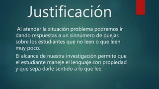 Justificación
Al atender la situación problema podremos ir
dando respuestas a un sinnúmero de quejas
sobre los estudiantes que no leen o que leen
muy poco.
El alcance de nuestra investigación permite que
el estudiante maneje el lenguaje con propiedad
y que sepa darle sentido a lo que lee.
 
