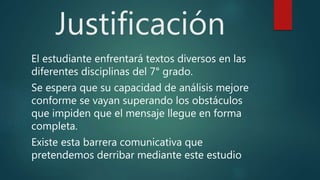Justificación
El estudiante enfrentará textos diversos en las
diferentes disciplinas del 7° grado.
Se espera que su capacidad de análisis mejore
conforme se vayan superando los obstáculos
que impiden que el mensaje llegue en forma
completa.
Existe esta barrera comunicativa que
pretendemos derribar mediante este estudio
 