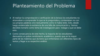 Planteamiento del Problema
 Al realizar la comprobación o verificación de la lectura los estudiantes no
alcanzaban a comprender lo que se le preguntaba y contestaban no con
sus propias palabras sino textualmente como lo había leído. Esto, desde
luego evidenciaba la existencia de una falla de comunicación y hemos
decidido tomarlo como tema de investigación para indagar a qué se debe
esto.
 Como consecuencia de este hecho, la mayoría de los estudiantes
demuestra un pobre rendimiento académico, puesto que en la mayor
parte de las materias que da tiene que enfrentarse con diferentes tipos de
textos y llegar a su respectivo análisis

 