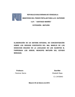 REPUBLICA BOLIVARIANA DE VENEZUELA
MINISTERIO DEL PODER POPULAR PARA LA E. SUPERIOR
I.U.P. ´´ SANTIAGO MARIÑO´´
EXTENSIÓN – MATURIN
ELABORACIÓN DE UN SISTEMA INTEGRAL DE CONCIENTIZACIÓN
SOBRE LOS RIESGOS EXISTENTES DEL MAL MANEJO DE LOS
DESECHOS SÓLIDOS EN LA LOCALIDAD DE LOS GUARITOS III,
PARROQUIA LOS GODOS, MUNICIPIO MATURÍN DEL ESTADO
MONAGAS.
Profesora Bachiller
. Ysisniove Garcia Elizabeth Rojas
C.I: 24183843
Maturín 05 de febrero de 2016
 