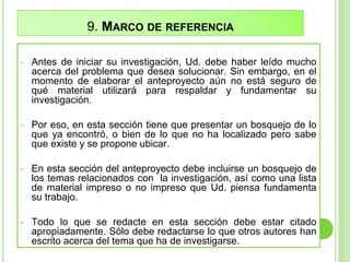 9. MARCO DE REFERENCIA
• Antes de iniciar su investigación, Ud. debe haber leído mucho
acerca del problema que desea solucionar. Sin embargo, en el
momento de elaborar el anteproyecto aún no está seguro de
qué material utilizará para respaldar y fundamentar su
investigación.
• Por eso, en esta sección tiene que presentar un bosquejo de lo
que ya encontró, o bien de lo que no ha localizado pero sabe
que existe y se propone ubicar.
• En esta sección del anteproyecto debe incluirse un bosquejo de
los temas relacionados con la investigación, así como una lista
de material impreso o no impreso que Ud. piensa fundamenta
su trabajo.
• Todo lo que se redacte en esta sección debe estar citado
apropiadamente. Sólo debe redactarse lo que otros autores han
escrito acerca del tema que ha de investigarse.
 