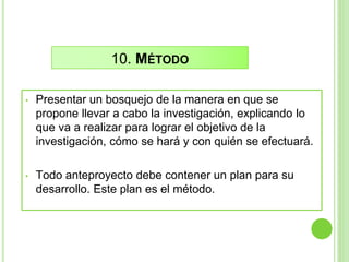 10. MÉTODO
• Presentar un bosquejo de la manera en que se
propone llevar a cabo la investigación, explicando lo
que va a realizar para lograr el objetivo de la
investigación, cómo se hará y con quién se efectuará.
• Todo anteproyecto debe contener un plan para su
desarrollo. Este plan es el método.
 