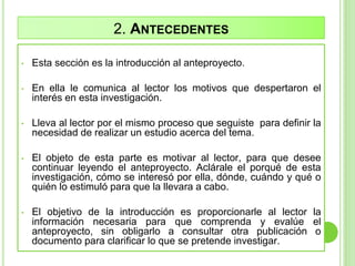 2. ANTECEDENTES
• Esta sección es la introducción al anteproyecto.
• En ella le comunica al lector los motivos que despertaron el
interés en esta investigación.
• Lleva al lector por el mismo proceso que seguiste para definir la
necesidad de realizar un estudio acerca del tema.
• El objeto de esta parte es motivar al lector, para que desee
continuar leyendo el anteproyecto. Aclárale el porqué de esta
investigación, cómo se interesó por ella, dónde, cuándo y qué o
quién lo estimuló para que la llevara a cabo.
• El objetivo de la introducción es proporcionarle al lector la
información necesaria para que comprenda y evalúe el
anteproyecto, sin obligarlo a consultar otra publicación o
documento para clarificar lo que se pretende investigar.
 