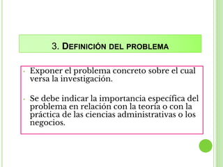 3. DEFINICIÓN DEL PROBLEMA
• Exponer el problema concreto sobre el cual
versa la investigación.
• Se debe indicar la importancia específica del
problema en relación con la teoría o con la
práctica de las ciencias administrativas o los
negocios.
 
