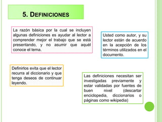 5. DEFINICIONES
Usted como autor, y su
lector están de acuerdo
en la acepción de los
términos utilizados en el
documento.
Definirlos evita que el lector
recurra al diccionario y que
tenga deseos de continuar
leyendo.
La razón básica por la cual se incluyen
algunas definiciones es ayudar al lector a
comprender mejor el trabajo que se está
presentando, y no asumir que aquél
conoce el tema.
Las definiciones necesitan ser
investigadas previamente y
estar validadas por fuentes de
buen nivel (descartar
enciclopedia, diccionarios o
páginas como wikipedia)
 