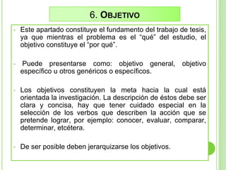 6. OBJETIVO
• Este apartado constituye el fundamento del trabajo de tesis,
ya que mientras el problema es el “qué” del estudio, el
objetivo constituye el “por qué”.
• Puede presentarse como: objetivo general, objetivo
específico u otros genéricos o específicos.
• Los objetivos constituyen la meta hacia la cual está
orientada la investigación. La descripción de éstos debe ser
clara y concisa, hay que tener cuidado especial en la
selección de los verbos que describen la acción que se
pretende lograr, por ejemplo: conocer, evaluar, comparar,
determinar, etcétera.
• De ser posible deben jerarquizarse los objetivos.
 