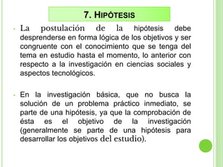 7. HIPÓTESIS
• La postulación de la hipótesis debe
desprenderse en forma lógica de los objetivos y ser
congruente con el conocimiento que se tenga del
tema en estudio hasta el momento, lo anterior con
respecto a la investigación en ciencias sociales y
aspectos tecnológicos.
• En la investigación básica, que no busca la
solución de un problema práctico inmediato, se
parte de una hipótesis, ya que la comprobación de
ésta es el objetivo de la investigación
(generalmente se parte de una hipótesis para
desarrollar los objetivos del estudio).
 