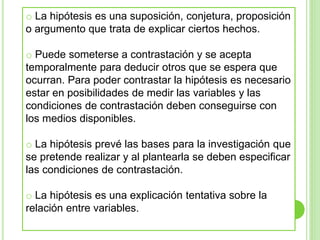 o La hipótesis es una suposición, conjetura, proposición
o argumento que trata de explicar ciertos hechos.
o Puede someterse a contrastación y se acepta
temporalmente para deducir otros que se espera que
ocurran. Para poder contrastar la hipótesis es necesario
estar en posibilidades de medir las variables y las
condiciones de contrastación deben conseguirse con
los medios disponibles.
o La hipótesis prevé las bases para la investigación que
se pretende realizar y al plantearla se deben especificar
las condiciones de contrastación.
o La hipótesis es una explicación tentativa sobre la
relación entre variables.
 