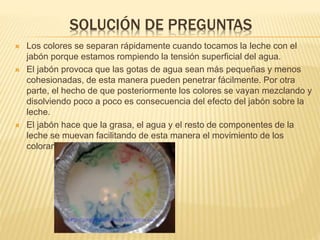 SOLUCIÓN DE PREGUNTAS
 Los colores se separan rápidamente cuando tocamos la leche con el
jabón porque estamos rompiendo la tensión superficial del agua.
 El jabón provoca que las gotas de agua sean más pequeñas y menos
cohesionadas, de esta manera pueden penetrar fácilmente. Por otra
parte, el hecho de que posteriormente los colores se vayan mezclando y
disolviendo poco a poco es consecuencia del efecto del jabón sobre la
leche.
 El jabón hace que la grasa, el agua y el resto de componentes de la
leche se muevan facilitando de esta manera el movimiento de los
colorantes.
 