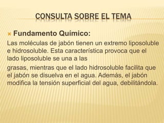 CONSULTA SOBRE EL TEMA
 Fundamento Químico:
Las moléculas de jabón tienen un extremo liposoluble
e hidrosoluble. Esta característica provoca que el
lado liposoluble se una a las
grasas, mientras que el lado hidrosoluble facilita que
el jabón se disuelva en el agua. Además, el jabón
modifica la tensión superficial del agua, debilitándola.
 