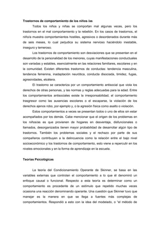 Trastornos de comportamiento de los niños /as
Todos los niños y niñas se comportan mal algunas veces, pero los
trastornos en el mal comportamiento y la rebelión. En los casos de trastornos, el
niño/a muestra comportamientos hostiles, agresivos o desordenados durante más
de seis meses, lo cual perjudica su sistema nervioso haciéndolo inestable,
inseguro y temeroso.
Los trastornos de comportamiento son desviaciones que se presentan en el
desarrollo de la personalidad de los menores, cuyas manifestaciones conductuales
son variadas y estables, esencialmente en las relaciones familiares, escolares y en
la comunidad. Existen diferentes trastornos de conductas: tendencia masculina,
tendencia femenina, inadaptación neurótica, conducta disociada, timidez, fugas,
agresividades, etcétera.
El trastorno se caracteriza por un comportamiento antisocial que viola los
derechos de otras personas, y las normas y reglas adecuadas para la edad. Entre
los comportamientos antisociales existe la irresponsabilidad, el comportamiento
trasgresor como las ausencias escolares o el escaparse, la violación de los
derechos ajenos robo, por ejemplo y, o la agresión física como asalto o violación.
Estos comportamientos a veces se presentan todos o uno de ellos sin estar
acompañados por los demás. Cabe mencionar que el origen de los problemas en
los niños/as es que provienen de hogares en desventaja, disfuncionales o
llamados, desorganizados tienen mayor probabilidad de desarrollar algún tipo de
trastornos. También los problemas sociales y el rechazo por parte de sus
compañeros contribuyen a la delincuencia como la relación entre el bajo nivel
socioeconómico y los trastornos de comportamiento, esto viene a repercutir en los
niveles emocionales y en la forma de aprendizaje en la escuela.
Teorías Psicológicas
La teoría del Condicionamiento Operante de Skinner, se basa en las
variables externas que controlan el comportamiento a lo que él denominó un
enfoque causal o funcional. Respecto a esta teoría es determinar como un
comportamiento es procedente de un estímulo que repetido muchas veces
ocasiona una reacción denominando operante. Una cuestión que Skinner tuvo que
manejar es la manera en que se llega a fuentes más complejas de
comportamientos. Respondió a esto con la idea del modelado, o “el método de
 