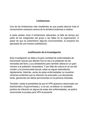 Limitaciones
Una de las limitaciones más resaltantes es que pueda abarcar todo el
conocimiento necesario acerca de la temática (extensa) a realizar.
A parte existen otras 2 limitaciones relevantes: la falta de tiempo por
parte de los integrantes del grupo y las fallas en la organización. A
pesar de que se presentaron algunos inconvenientes, el proyecto fue
ejecutado de una manera satisfactoria.
Justificación de la Investigación
Esta investigación se debe a la gran cantidad de enfermedades de
transmisión sexual que afectan hoy en día a la población de las
mercedes del llano y sus alrededores pero también afecta en un gran
número a la población venezolana. Y por falta de cultura en el uso del
condón y la promiscuidad sexual, estas se siguen extendiendo
rápidamente. Además, varias de estas enfermedades no muestran
síntomas evidentes que la infección ha avanzado y es demasiado
tarde, generando así daños permanentes en la persona infectada.
También, existe la posibilidad de que el VPH aparezca relacionado con
(trachomatis o N.gonorrhoeae.). si es así, al obtener un resultado
positivo de infección en alguna de estas dos enfermedades, se podría
recomendar la prueba para VPH al paciente.
 