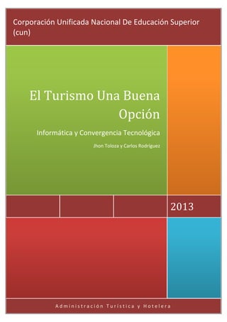 A d m i n i s t r a c i ó n T u r í s t i c a y H o t e l e r a
2013
El Turismo Una Buena
Opción
Informática y Convergencia Tecnológica
Jhon Toloza y Carlos Rodríguez
Corporación Unificada Nacional De Educación Superior
(cun)
 