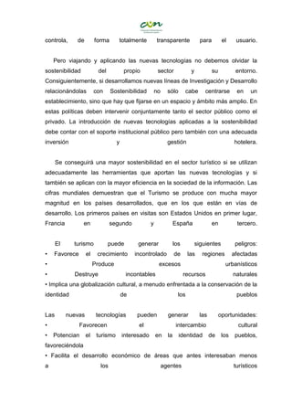 controla, de forma totalmente transparente para el usuario.
Pero viajando y aplicando las nuevas tecnologías no debemos olvidar la
sostenibilidad del propio sector y su entorno.
Consiguientemente, si desarrollamos nuevas líneas de Investigación y Desarrollo
relacionándolas con Sostenibilidad no sólo cabe centrarse en un
establecimiento, sino que hay que fijarse en un espacio y ámbito más amplio. En
estas políticas deben intervenir conjuntamente tanto el sector público como el
privado. La introducción de nuevas tecnologías aplicadas a la sostenibilidad
debe contar con el soporte institucional público pero también con una adecuada
inversión y gestión hotelera.
Se conseguirá una mayor sostenibilidad en el sector turístico si se utilizan
adecuadamente las herramientas que aportan las nuevas tecnologías y si
también se aplican con la mayor eficiencia en la sociedad de la información. Las
cifras mundiales demuestran que el Turismo se produce con mucha mayor
magnitud en los países desarrollados, que en los que están en vías de
desarrollo. Los primeros países en visitas son Estados Unidos en primer lugar,
Francia en segundo y España en tercero.
El turismo puede generar los siguientes peligros:
• Favorece el crecimiento incontrolado de las regiones afectadas
• Produce excesos urbanísticos
• Destruye incontables recursos naturales
• Implica una globalización cultural, a menudo enfrentada a la conservación de la
identidad de los pueblos
Las nuevas tecnologías pueden generar las oportunidades:
• Favorecen el intercambio cultural
• Potencian el turismo interesado en la identidad de los pueblos,
favoreciéndola
• Facilita el desarrollo económico de áreas que antes interesaban menos
a los agentes turísticos
 