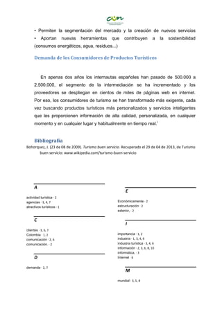 • Permiten la segmentación del mercado y la creación de nuevos servicios
• Aportan nuevas herramientas que contribuyen a la sostenibilidad
(consumos energéticos, agua, residuos...)
Demanda de los Consumidores de Productos Turísticos
En apenas dos años los internautas españoles han pasado de 500.000 a
2.500.000, el segmento de la intermediación se ha incrementado y los
proveedores se despliegan en cientos de miles de páginas web en internet.
Por eso, los consumidores de turismo se han transformado más exigente, cada
vez buscando productos turísticos más personalizados y servicios inteligentes
que les proporcionen información de alta calidad, personalizada, en cualquier
momento y en cualquier lugar y habitualmente en tiempo real.i
Bibliografía
Bohorquez, J. (23 de 08 de 2009). Turismo buen servicio. Recuperado el 29 de 04 de 2013, de Turismo
buen servicio: www.wikipedia.com/turismo-buen-servicio
A
actividad turística · 2
agencias · 3, 4, 7
atractivos turísticos · 1
C
clientes · 3, 6, 7
Colombia · 1, 2
comunicación · 2, 6
comunicación. · 2
D
demanda · 2, 7
E
Económicamente · 2
estructuración · 2
exterior, · 2
I
importancia · 1, 2
industria · 1, 3, 4, 6
industria turística · 3, 4, 6
información · 2, 3, 6, 8, 10
informática, · 3
Internet · 6
M
mundial · 3, 5, 8
 