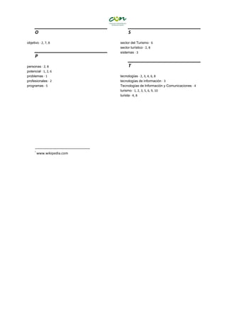 O
objetivo · 2, 7, 8
P
personas · 2, 8
potencial · 1, 2, 6
problemas · 1
profesionales · 2
programas · 5
S
sector del Turismo · 6
sector turístico · 2, 8
sistemas · 3
T
tecnologías · 2, 3, 4, 6, 8
tecnologías de información · 3
Tecnologías de Información y Comunicaciones · 4
turismo · 1, 2, 3, 5, 6, 9, 10
turista · 4, 8
i
www.wikipedia.com
 