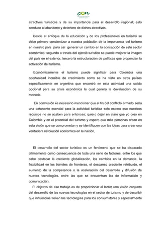 atractivos turísticos y de su importancia para el desarrollo regional; esto
conduce al abandono y deterioro de dichos atractivos.
Desde el enfoque de la educación y de los profesionales en turismo se
debe primero concientizar a nuestra población de la importancia del turismo
en nuestro país para así generar un cambio en la concepción de este sector
económico, segundo a través del ejerció turístico se puede mejorar la imagen
del país en el exterior, tercero la estructuración de políticas que propendan la
activación del turismo.
Económicamente el turismo puede significar para Colombia una
oportunidad increíble de crecimiento como se ha visto en otros países
específicamente en argentina que encontró en esta actividad una salida
opcional para su crisis económica la cual genero la devaluación de su
moneda.
En conclusión es necesario mencionar que el fin del conflicto armado sería
una detonante esencial para la actividad turística solo espero que nuestros
recursos no se acaben para entonces; quiero dejar en claro que yo creo en
Colombia y en el potencial del turismo y espero que más personas crean en
esta visión que se comprometan y se identifiquen con las ideas para crear una
verdadera revolución económica en la nación,
El desarrollo del sector turístico es un fenómeno que se ha disparado
últimamente como consecuencia de toda una serie de factores, entre los que
cabe destacar la creciente globalización, los cambios en la demanda, la
flexibilidad en los trámites de fronteras, el descanso creciente retribuido, el
aumento de la competencia o la aceleración del desarrollo y difusión de
nuevas tecnologías, entre las que se encuentran las de información y
comunicación.
El objetivo de ese trabajo es de proporcionar al lector una visión conjunta
del desarrollo de las nuevas tecnologías en el sector de turismo y de describir
que influencias tienen las tecnologías para los consumidores y especialmente
 