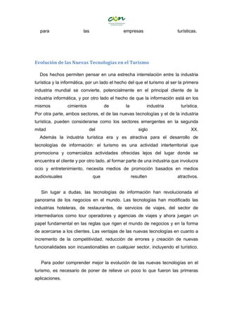 para las empresas turísticas.
Evolución de las Nuevas Tecnologías en el Turismo
Dos hechos permiten pensar en una estrecha interrelación entre la industria
turística y la informática, por un lado el hecho del que el turismo al ser la primera
industria mundial se convierte, potencialmente en el principal cliente de la
industria informática, y por otro lado el hecho de que la información está en los
mismos cimientos de la industria turística.
Por otra parte, ambos sectores, el de las nuevas tecnologías y el de la industria
turística, pueden considerarse como los sectores emergentes en la segunda
mitad del siglo XX.
Además la industria turística era y es atractiva para el desarrollo de
tecnologías de información: el turismo es una actividad interterritorial que
promociona y comercializa actividades ofrecidas lejos del lugar donde se
encuentra el cliente y por otro lado, al formar parte de una industria que involucra
ocio y entretenimiento, necesita medios de promoción basados en medios
audiovisuales que resulten atractivos.
Sin lugar a dudas, las tecnologías de información han revolucionada el
panorama de los negocios en el mundo. Las tecnologías han modificado las
industrias hoteleras, de restaurantes, de servicios de viajes, del sector de
intermediarios como tour operadores y agencias de viajes y ahora juegan un
papel fundamental en las reglas que rigen el mundo de negocios y en la forma
de acercarse a los clientes. Las ventajas de las nuevas tecnologías en cuanto a
incremento de la competitividad, reducción de errores y creación de nuevas
funcionalidades son incuestionables en cualquier sector, incluyendo el turístico.
Para poder comprender mejor la evolución de las nuevas tecnologías en el
turismo, es necesario de poner de relieve un poco lo que fueron las primeras
aplicaciones.
 