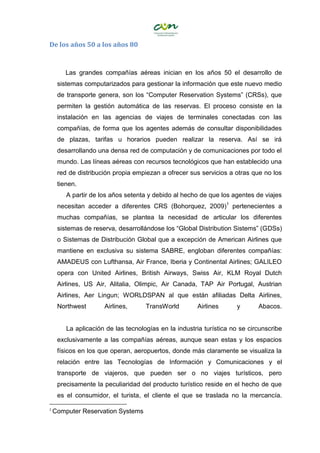 De los años 50 a los años 80
Las grandes compañías aéreas inician en los años 50 el desarrollo de
sistemas computarizados para gestionar la información que este nuevo medio
de transporte genera, son los “Computer Reservation Systems” (CRSs), que
permiten la gestión automática de las reservas. El proceso consiste en la
instalación en las agencias de viajes de terminales conectadas con las
compañías, de forma que los agentes además de consultar disponibilidades
de plazas, tarifas u horarios pueden realizar la reserva. Así se irá
desarrollando una densa red de computación y de comunicaciones por todo el
mundo. Las líneas aéreas con recursos tecnológicos que han establecido una
red de distribución propia empiezan a ofrecer sus servicios a otras que no los
tienen.
A partir de los años setenta y debido al hecho de que los agentes de viajes
necesitan acceder a diferentes CRS (Bohorquez, 2009)1
pertenecientes a
muchas compañías, se plantea la necesidad de articular los diferentes
sistemas de reserva, desarrollándose los “Global Distribution Sistems” (GDSs)
o Sistemas de Distribución Global que a excepción de American Airlines que
mantiene en exclusiva su sistema SABRE, engloban diferentes compañías:
AMADEUS con Lufthansa, Air France, Iberia y Continental Airlines; GALILEO
opera con United Airlines, British Airways, Swiss Air, KLM Royal Dutch
Airlines, US Air, Alitalia, Olimpic, Air Canada, TAP Air Portugal, Austrian
Airlines, Aer Lingun; WORLDSPAN al que están afiliadas Delta Airlines,
Northwest Airlines, TransWorld Airlines y Abacos.
La aplicación de las tecnologías en la industria turística no se circunscribe
exclusivamente a las compañías aéreas, aunque sean estas y los espacios
físicos en los que operan, aeropuertos, donde más claramente se visualiza la
relación entre las Tecnologías de Información y Comunicaciones y el
transporte de viajeros, que pueden ser o no viajes turísticos, pero
precisamente la peculiaridad del producto turístico reside en el hecho de que
es el consumidor, el turista, el cliente el que se traslada no la mercancía.
1
Computer Reservation Systems
 