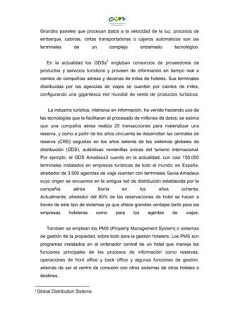 Grandes paneles que procesan datos a la velocidad de la luz, procesos de
embarque, cabinas, cintas transportadoras o cajeros automáticos son las
terminales de un complejo entramado tecnológico.
En la actualidad los GDSs2
engloban consorcios de proveedores de
productos y servicios turísticos y proveen de información en tiempo real a
cientos de compañías aéreas y decenas de miles de hoteles. Sus terminales
distribuidas por las agencias de viajes se cuentan por cientos de miles,
configurando una gigantesca red mundial de venta de productos turísticos.
La industria turística, intensiva en información, ha venido haciendo uso de
las tecnologías que le facilitaran el procesado de millones de datos; se estima
que una compañía aérea realiza 25 transacciones para materializar una
reserva, y como a partir de los años cincuenta se desarrollan las centrales de
reserva (CRS) seguidas en los años setenta de los sistemas globales de
distribución (GDS), auténticas ventanillas únicas del turismo internacional.
Por ejemplo, el GDS Amadeus3 cuenta en la actualidad, con casi 150.000
terminales instalados en empresas turísticas de todo el mundo; en España,
alrededor de 3.500 agencias de viaje cuentan con terminales Savia-Amadeus
cuyo origen se encuentra en la antigua red de distribución establecida por la
compañía aérea Iberia en los años ochenta.
Actualmente, alrededor del 80% de las reservaciones de hotel se hacen a
través de este tipo de sistemas ya que ofrece grandes ventajas tanto para las
empresas hoteleras como para los agentes de viajes.
También se emplean los PMS (Property Management System) o sistemas
de gestión de la propiedad, sobre todo para la gestión hotelera. Los PMS son
programas instalados en el ordenador central de un hotel que maneja las
funciones principales de los procesos de información como reservas,
operaciones de front office y back office y algunas funciones de gestión,
además de ser el centro de conexión con otros sistemas de otros hoteles o
destinos.
2
Global Distribution Sistems
 