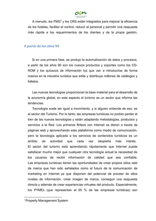 A menudo, los PMS3
y los CRS están integrados para mejorar la eficiencia
de los hoteles, facilitar el control, reducir el personal y permitir una respuesta
más rápida a los requerimientos de los clientes y de la propia gestión.
A partir de los años 90
Si en una primera fase, se produjo la automatización de datos y procesos,
a partir de los años 90 son los nuevos productos y soportes como los CD-
ROM y los quioscos de información los que van a introducirse de forma
masiva en la industria turística que edita y distribuye millones de catálogos y
folletos.
Las nuevas tecnologías proporcionan la base material para el desarrollo de
la economía global, en este aspecto el turismo es un sector que informa las
tendencias.
Tecnología suele ser igual a movimiento, y si alguien entiende de eso, es
el sector del Turismo. Por lo tanto, las empresas turísticas no podían perder el
tren de las nuevas tecnologías y están adaptando metodologías, productos y
servicios a la Red. Los primeros flirteos con Internet se dieron a través de
páginas web y aprovechando esta plataforma como medio de comunicación,
pero la tecnología aplicada a los servicios de contenidos turísticos es un
ámbito de actividad que cada vez despierta más interés.
El sector del turismo está aprendiendo rápidamente que Internet puede
satisfacer mucho mejor que cualquier otra tecnología actual la necesidad de
los usuarios de recibir información de calidad que sea confiable.
Las empresas turísticas tienen las oportunidades de crear propios sitios web
de marca que han sido señalados como el futuro de la comunicación de
marketing en Internet ya que disponen del potencial de proveer de altos
niveles de información, crear imagen de marca, conseguir una respuesta
directa y además de crear experiencias virtuales del producto. Especialmente,
los PYMEs (que representan el 95 % de las empresas turísticas) son
3
Property Management System
 