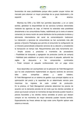 favorecidos de esas posibilidades porque ellos pueden ocupar nichos del
mercado para alcanzar un mayor porcentaje de su grupo destinatario y de
expandir su radio de alcance.
Mientras los CRS y los GDS han permitido desarrollar, y en un cierto
sentido, globalizar la disponibilidad de los servicios turísticos elementales
mediante las agencias de viaje, el Internet ha extendido esta posibilidad
directamente a los consumidores finales, redefiniendo por lo tanto el sistema
comercial y la misma noción de canal distributivo de los productos turísticos y
eliminando intermediarios del canal de comercialización tradicional.
La interacción y opciones de consumidores se han aumentado más allá
gracias a Dynamic Packaging que permite al consumidor la configuración de
un itinerario personalizado enlazando servicios de su elección y completando
la transacción en tiempo real. Requerimientos para esta herramienta son:
- Amplio acceso a productos e inventarios de proveedores
- Posibilidad de búsqueda y agregación de productos (carrito de compra)
- Habilidad para establecer un precio único para el paquete, aplicando las
reglas de descuento a los componentes combinados
- Poder comprar el paquete confeccionado con un pago único
Esos desarrollos van acompañado con la aplicación de Yield Management
que ha sido ampliamente implementado en algunos sectores de servicios
tales como compañías aéreas y sector hotelero.
El Yield Management es un sistema de gestión cuyo principal objetivo es la
optimización del precio y la capacidad de un determinado servicio para
maximizar los ingresos de cada unidad de producción.
En la práctica, el Yield Management pretende determinar los precios de
acuerdo con la demanda prevista de tal modo que los clientes sensibles al
precio que buscan comprar en momentos de baja demanda pueden hacerlo a
precios favorables y los clientes menos sensibles al precio que desean
comprar en los momentos de mayor demanda pueden hacerlo también.
Especialmente las líneas aéreas de bajo coste como RyanAir aplican este
sistema a menudo.
 
