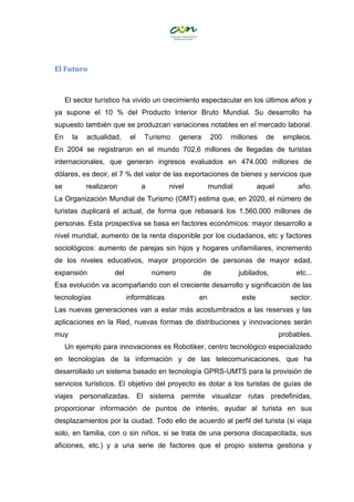 El Futuro
El sector turístico ha vivido un crecimiento espectacular en los últimos años y
ya supone el 10 % del Producto Interior Bruto Mundial. Su desarrollo ha
supuesto también que se produzcan variaciones notables en el mercado laboral.
En la actualidad, el Turismo genera 200 millones de empleos.
En 2004 se registraron en el mundo 702,6 millones de llegadas de turistas
internacionales, que generan ingresos evaluados en 474.000 millones de
dólares, es decir, el 7 % del valor de las exportaciones de bienes y servicios que
se realizaron a nivel mundial aquel año.
La Organización Mundial de Turismo (OMT) estima que, en 2020, el número de
turistas duplicará el actual, de forma que rebasará los 1.560.000 millones de
personas. Esta prospectiva se basa en factores económicos: mayor desarrollo a
nivel mundial, aumento de la renta disponible por los ciudadanos, etc y factores
sociológicos: aumento de parejas sin hijos y hogares unifamiliares, incremento
de los niveles educativos, mayor proporción de personas de mayor edad,
expansión del número de jubilados, etc...
Esa evolución va acompañando con el creciente desarrollo y significación de las
tecnologías informáticas en este sector.
Las nuevas generaciones van a estar más acostumbrados a las reservas y las
aplicaciones en la Red, nuevas formas de distribuciones y innovaciones serán
muy probables.
Un ejemplo para innovaciones es Robotiker, centro tecnológico especializado
en tecnologías de la información y de las telecomunicaciones, que ha
desarrollado un sistema basado en tecnología GPRS-UMTS para la provisión de
servicios turísticos. El objetivo del proyecto es dotar a los turistas de guías de
viajes personalizadas. El sistema permite visualizar rutas predefinidas,
proporcionar información de puntos de interés, ayudar al turista en sus
desplazamientos por la ciudad. Todo ello de acuerdo al perfil del turista (si viaja
solo, en familia, con o sin niños, si se trata de una persona discapacitada, sus
aficiones, etc.) y a una serie de factores que el propio sistema gestiona y
 