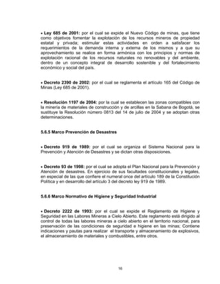 16
• Ley 685 de 2001: por el cual se expide el Nuevo Código de minas, que tiene
como objetivos fomentar la explotación de los recursos mineros de propiedad
estatal y privada; estimular estas actividades en orden a satisfacer los
requerimientos de la demanda interna y externa de los mismos y a que su
aprovechamiento se realice en forma armónica con los principios y normas de
explotación racional de los recursos naturales no renovables y del ambiente,
dentro de un concepto integral de desarrollo sostenible y del fortalecimiento
económico y social del país.
• Decreto 2390 de 2002: por el cual se reglamenta el artículo 165 del Código de
Minas (Ley 685 de 2001).
• Resolución 1197 de 2004: por la cual se establecen las zonas compatibles con
la minería de materiales de construcción y de arcillas en la Sabana de Bogotá, se
sustituye la Resolución número 0813 del 14 de julio de 2004 y se adoptan otras
determinaciones.
5.6.5 Marco Prevención de Desastres
• Decreto 919 de 1989: por el cual se organiza el Sistema Nacional para la
Prevención y Atención de Desastres y se dictan otras disposiciones.
• Decreto 93 de 1998: por el cual se adopta el Plan Nacional para la Prevención y
Atención de desastres. En ejercicio de sus facultades constitucionales y legales,
en especial de las que confiere el numeral once del artículo 189 de la Constitución
Política y en desarrollo del artículo 3 del decreto ley 919 de 1989.
5.6.6 Marco Normativo de Higiene y Seguridad Industrial
• Decreto 2222 de 1993: por el cual se expide el Reglamento de Higiene y
Seguridad en las Labores Mineras a Cielo Abierto. Este reglamento está dirigido al
control de todas las labores mineras a cielo abierto en el territorio nacional, para
preservación de las condiciones de seguridad e higiene en las minas; Contiene
indicaciones y pautas para realizar el transporte y almacenamiento de explosivos,
el almacenamiento de materiales y combustibles, entre otros.
 