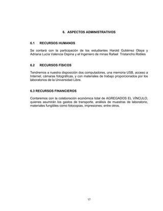 17
6. ASPECTOS ADMINISTRATIVOS
6.1 RECURSOS HUMANOS
Se contará con la participación de los estudiantes Harold Gutiérrez Olaya y
Adriana Lucía Valencia Ospina y el Ingeniero de minas Rafael Tristancho Robles
6.2 RECURSOS FÍSICOS
Tendremos a nuestra disposición dos computadores, una memoria USB, acceso a
Internet, cámaras fotográficas, y con materiales de trabajo proporcionados por los
laboratorios de la Universidad Libre.
6.3 RECURSOS FINANCIEROS
Contaremos con la colaboración económica total de AGREGADOS EL VÍNCULO,
quienes asumirán los gastos de transporte, análisis de muestras de laboratorio,
materiales fungibles como fotocopias, impresiones; entre otros.
 