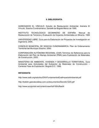 21
9. BIBLIOGRAFÍA
AGREGADOS EL VÍNCULO. Estudio de Restauración Ambiental, Arenera El
Vínculo, Soacha Cundinamarca, Santafé de Bogotá Marzo de 1995.
INSTITUTO TECNOLÓGICO GEOMINERO DE ESPAÑA. Manual de
Restauración de Terrenos y Evaluación de Impactos Ambientales en Minería. 1989
UNIVERSIDAD LIBRE. Guía para la Elaboración de Proyectos de Investigación en
Ingeniería. 2004.
CONCEJO MUNICIPAL DE SOACHA CUNDINAMARCA. Plan de Ordenamiento
Territorial del Municipio Soacha. 2000.
CORPORACIÓN AUTÓNOMA REGIONAL (CAR) Términos de Referencia para la
Elaboración del Plan de Manejo Ambiental (PMA) para Explotación de Materiales
de Construcción, 2005.
MINISTERIO DE AMBIENTE, VIVIENDA Y DESARROLLO TERRITORIAL. Guía
Ambiental para Actividades del Subsector de Materiales de Construcción –
Canteras Fase de Explotación. Bogotá D.C. 1998.
INFOGRAFÍA
http://www.iadb.org/sds/doc/ENVFundamentosEvalImpactoAmbiental.pdf
http://boletin.gasnaturalesp.com.co/documentos/Decreto1220.pdf
http://www.ecoportal.net/content/view/full/169/offset/4
 