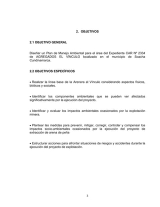 3
2. OBJETIVOS
2.1 OBJETIVO GENERAL
Diseñar un Plan de Manejo Ambiental para el área del Expediente CAR Nº 2334
de AGREGADOS EL VÍNCULO localizado en el municipio de Soacha
Cundinamarca.
2.2 OBJETIVOS ESPECÍFICOS
• Realizar la línea base de la Arenera el Vínculo considerando aspectos físicos,
bióticos y sociales.
• Identificar los componentes ambientales que se pueden ver afectados
significativamente por la ejecución del proyecto.
• Identificar y evaluar los impactos ambientales ocasionados por la explotación
minera.
• Plantear las medidas para prevenir, mitigar, corregir, controlar y compensar los
impactos socio-ambientales ocasionados por la ejecución del proyecto de
extracción de arena de peña
• Estructurar acciones para afrontar situaciones de riesgos y accidentes durante la
ejecución del proyecto de explotación.
 